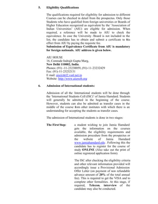 5. Eligibility Qualifications
The qualifications required for eligibility for admission to different
Courses can be checked in detail from the prospectus. Only those
Students who have qualified from foreign universities or Boards of
Higher Education recognized as equivalent by the ‘Association of
Indian Universities’ (AIU) are eligible for admission. When
required, a reference will be made to AIU to check the
equivalence. In case the University /Board is not included in the
list, the candidate has to obtain and submit a certificate to this
effect from AIU by paying the requisite fee.
Submission of Equivalence Certificate from AIU is mandatory
for foreign nationals. AIU address is given below.
AIU HOUSE
16, Comrade Indrajit Gupta Marg,
New Delhi 110002, India.
Phones: (91) -11-23230059, (91)-11-23232429
Fax: (91)-11-23232131
E mail: aiu@del2.vsnl.net.in
Website: http://www.aiuweb.org
6. Admission of International students:
Admission of all the International students will be done through
the ‘International Students Cell (ISC)’ of Jamia Hamdard. Students
will generally be admitted in the beginning of the course.
However, students can also be admitted as transfer cases in the
middle of the course from other institutes with which there is an
understanding for accepting the students as transfer cases.
The admission of International students is done in two stages:
The First Step: a student wishing to join Jamia Hamdard
gets the information on the courses
available, the eligibility requirements and
admission procedure from the prospectus or
the website of Jamia Hamdard
www.jamiahamdard.edu . Following this the
candidate has to register for the course of
study ONLINE (Also take out the print of
online registered application form).
The ISC after checking the eligibility criteria
and other relevant information provided will
accordingly issue a Provisional Admission
Offer Letter (on payment of non refundable
advance amount of 20% of the total annual
fee). This is required to get the VISA and to
complete other formalities. At this stage, if
required, Telecon. interview of the
candidate may also be conducted.
 