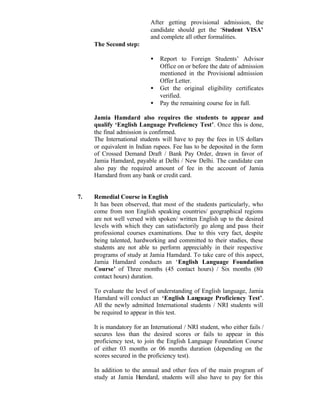 After getting provisional admission, the
candidate should get the ‘Student VISA’
and complete all other formalities.
The Second step:
• Report to Foreign Students’ Advisor
Office on or before the date of admission
mentioned in the Provisional admission
Offer Letter.
• Get the original eligibility certificates
verified.
• Pay the remaining course fee in full.
Jamia Hamdard also requires the students to appear and
qualify ‘English Language Proficiency Test’. Once this is done,
the final admission is confirmed.
The International students will have to pay the fees in US dollars
or equivalent in Indian rupees. Fee has to be deposited in the form
of Crossed Demand Draft / Bank Pay Order, drawn in favor of
Jamia Hamdard, payable at Delhi / New Delhi. The candidate can
also pay the required amount of fee in the account of Jamia
Hamdard from any bank or credit card.
7. Remedial Course in English
It has been observed, that most of the students particularly, who
come from non English speaking countries/ geographical regions
are not well versed with spoken/ written English up to the desired
levels with which they can satisfactorily go along and pass their
professional courses examinations. Due to this very fact, despite
being talented, hardworking and committed to their studies, these
students are not able to perform appreciably in their respective
programs of study at Jamia Hamdard. To take care of this aspect,
Jamia Hamdard conducts an ‘English Language Foundation
Course’ of Three months (45 contact hours) / Six months (80
contact hours) duration.
To evaluate the level of understanding of English language, Jamia
Hamdard will conduct an ‘English Language Proficiency Test’.
All the newly admitted International students / NRI students will
be required to appear in this test.
It is mandatory for an International / NRI student, who either fails /
secures less than the desired scores or fails to appear in this
proficiency test, to join the English Language Foundation Course
of either 03 months or 06 months duration (depending on the
scores secured in the proficiency test).
In addition to the annual and other fees of the main program of
study at Jamia Hamdard, students will also have to pay for this
 