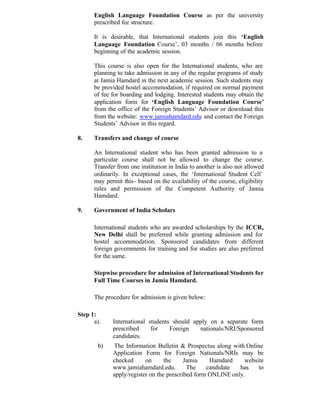 English Language Foundation Course as per the university
prescribed fee structure.
It is desirable, that International students join this ‘English
Language Foundation Course’, 03 months / 06 months before
beginning of the academic session.
This course is also open for the International students, who are
planning to take admission in any of the regular programs of study
at Jamia Hamdard in the next academic session. Such students may
be provided hostel accommodation, if required on normal payment
of fee for boarding and lodging. Interested students may obtain the
application form for ‘English Language Foundation Course’
from the office of the Foreign Students’ Advisor or download this
from the website: www.jamiahamdard.edu and contact the Foreign
Students’ Advisor in this regard.
8. Transfers and change of course
An International student who has been granted admission to a
particular course shall not be allowed to change the course.
Transfer from one institution in India to another is also not allowed
ordinarily. In exceptional cases, the ‘International Student Cell’
may permit this- based on the availability of the course, eligibility
rules and permission of the Competent Authority of Jamia
Hamdard.
9. Government of India Scholars
International students who are awarded scholarships by the ICCR,
New Delhi shall be preferred while granting admission and for
hostel accommodation. Sponsored candidates from different
foreign governments for training and for studies are also preferred
for the same.
Stepwise procedure for admission of International Students for
Full Time Courses in Jamia Hamdard.
The procedure for admission is given below:
Step 1:
a). International students should apply on a separate form
prescribed for Foreign nationals/NRI/Sponsored
candidates.
b) The Information Bulletin & Prospectus along with Online
Application Form for Foreign Nationals/NRIs may be
checked on the Jamia Hamdard website
www.jamiahamdard.edu. The candidate has to
apply/register on the prescribed form ONLINE only.
 