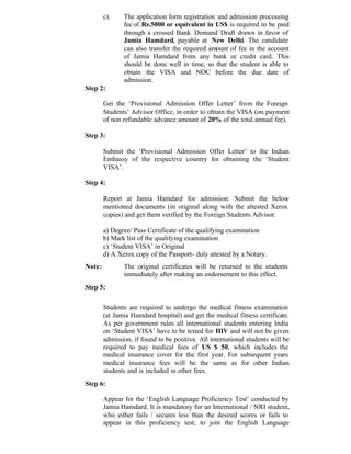 c). The application form registration and admission processing
fee of Rs.5000 or equivalent in US$ is required to be paid
through a crossed Bank Demand Draft drawn in favor of
Jamia Hamdard, payable at New Delhi. The candidate
can also transfer the required amount of fee in the account
of Jamia Hamdard from any bank or credit card. This
should be done well in time, so that the student is able to
obtain the VISA and NOC before the due date of
admission.
Step 2:
Get the ‘Provisional Admission Offer Letter’ from the Foreign
Students’ Advisor Office, in order to obtain the VISA (on payment
of non refundable advance amount of 20% of the total annual fee).
Step 3:
Submit the ‘Provisional Admission Offer Letter’ to the Indian
Embassy of the respective country for obtaining the ‘Student
VISA’.
Step 4:
Report at Jamia Hamdard for admission. Submit the below
mentioned documents (in original along with the attested Xerox
copies) and get them verified by the Foreign Students Advisor.
a) Degree/ Pass Certificate of the qualifying examination
b) Mark list of the qualifying examination
c) ‘Student VISA’ in Original
d) A Xerox copy of the Passport- duly attested by a Notary.
Note: The original certificates will be returned to the students
immediately after making an endorsement to this effect.
Step 5:
Students are required to undergo the medical fitness examination
(at Jamia Hamdard hospital) and get the medical fitness certificate.
As per government rules all international students entering India
on ‘Student VISA’ have to be tested for HIV and will not be given
admission, if found to be positive. All international students will be
required to pay medical fees of US $ 50, which includes the
medical insurance cover for the first year. For subsequent years
medical insurance fees will be the same as for other Indian
students and is included in other fees.
Step 6:
Appear for the ‘English Language Proficiency Test’ conducted by
Jamia Hamdard. It is mandatory for an International / NRI student,
who either fails / secures less than the desired scores or fails to
appear in this proficiency test, to join the English Language
 