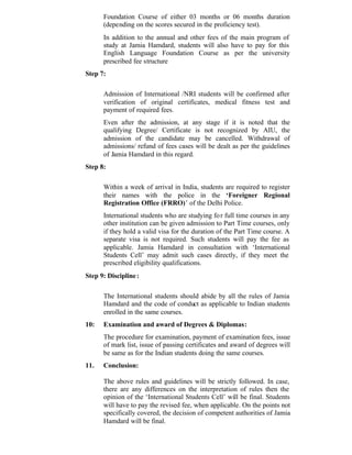 Foundation Course of either 03 months or 06 months duration
(depending on the scores secured in the proficiency test).
In addition to the annual and other fees of the main program of
study at Jamia Hamdard, students will also have to pay for this
English Language Foundation Course as per the university
prescribed fee structure
Step 7:
Admission of International /NRI students will be confirmed after
verification of original certificates, medical fitness test and
payment of required fees.
Even after the admission, at any stage if it is noted that the
qualifying Degree/ Certificate is not recognized by AIU, the
admission of the candidate may be cancelled. Withdrawal of
admissions/ refund of fees cases will be dealt as per the guidelines
of Jamia Hamdard in this regard.
Step 8:
Within a week of arrival in India, students are required to register
their names with the police in the ‘Foreigner Regional
Registration Office (FRRO)’ of the Delhi Police.
International students who are studying for full time courses in any
other institution can be given admission to Part Time courses, only
if they hold a valid visa for the duration of the Part Time course. A
separate visa is not required. Such students will pay the fee as
applicable. Jamia Hamdard in consultation with ‘International
Students Cell’ may admit such cases directly, if they meet the
prescribed eligibility qualifications.
Step 9: Discipline:
The International students should abide by all the rules of Jamia
Hamdard and the code of conduct as applicable to Indian students
enrolled in the same courses.
10: Examination and award of Degrees & Diplomas:
The procedure for examination, payment of examination fees, issue
of mark list, issue of passing certificates and award of degrees will
be same as for the Indian students doing the same courses.
11. Conclusion:
The above rules and guidelines will be strictly followed. In case,
there are any differences on the interpretation of rules then the
opinion of the ‘International Students Cell’ will be final. Students
will have to pay the revised fee, when applicable. On the points not
specifically covered, the decision of competent authorities of Jamia
Hamdard will be final.
 