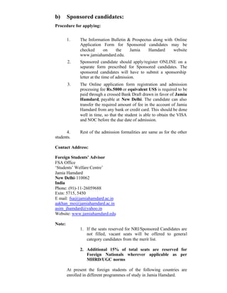 b) Sponsored candidates:
Procedure for applying:
1. The Information Bulletin & Prospectus along with Online
Application Form for Sponsored candidates may be
checked on the Jamia Hamdard website
www.jamiahamdard.edu.
2. Sponsored candidate should apply/register ONLINE on a
separate form prescribed for Sponsored candidates. The
sponsored candidates will have to submit a sponsorship
letter at the time of admission.
3. The Online application form registration and admission
processing fee Rs.5000 or equivalent US$ is required to be
paid through a crossed Bank Draft drawn in favor of Jamia
Hamdard, payable at New Delhi. The candidate can also
transfer the required amount of fee in the account of Jamia
Hamdard from any bank or credit card. This should be done
well in time, so that the student is able to obtain the VISA
and NOC before the due date of admission.
4. Rest of the admission formalities are same as for the other
students.
Contact Address:
Foreign Students’ Advisor
FSA Office
‘Students’ Welfare Centre’
Jamia Hamdard
New Delhi-110062
India
Phone: (91)-11-26059688
Extn: 5715, 5450
E mail: fsa@jamiahamdard.ac.in
aakhan_mo@jamiahamdard.ac.in
asim_jhamdard@yahoo.in
Website: www.jamiahamdard.edu
Note:
1. If the seats reserved for NRI/Sponsored Candidates are
not filled, vacant seats will be offered to general
category candidates from the merit list.
2. Additional 15% of total seats are reserved for
Foreign Nationals wherever applicable as per
MHRD/UGC norms
At present the foreign students of the following countries are
enrolled in different programmes of study in Jamia Hamdard.
 