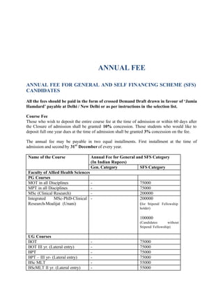 ANNUAL FEE
ANNUAL FEE FOR GENERAL AND SELF FINANCING SCHEME (SFS)
CANDIDATES
All the fees should be paid in the form of crossed Demand Draft drawn in favour of ‘Jamia
Hamdard’ payable at Delhi / New Delhi or as per instructions in the selection list.
Course Fee
Those who wish to deposit the entire course fee at the time of admission or within 60 days after
the Closure of admission shall be granted 10% concession. Those students who would like to
deposit full one year dues at the time of admission shall be granted 3% concession on the fee.
The annual fee may be payable in two equal installments. First installment at the time of
admission and second by 31st
Decemberof every year.
Annual Fee for General and SFS Category
(In Indian Rupees)
Name of the Course
Gen. Category SFS Category
Faculty of Allied Health Sciences
PG Courses
MOT in all Disciplines - 75000
MPT in all Disciplines - 75000
MSc (Clinical Research) - 200000
Integrated MSc-PhD-Clinical
Research-Moalijat (Unani)
- 200000
(for Stipend/ Fellowship
holder)
100000
(Candidates without
Stipend/ Fellowship)
UG Courses
BOT - 75000
BOT III yr. (Lateral entry) - 75000
BPT - 75000
BPT – III yr- (Lateral entry) - 75000
BSc MLT - 55000
BScMLT II yr. (Lateral entry) - 55000
 