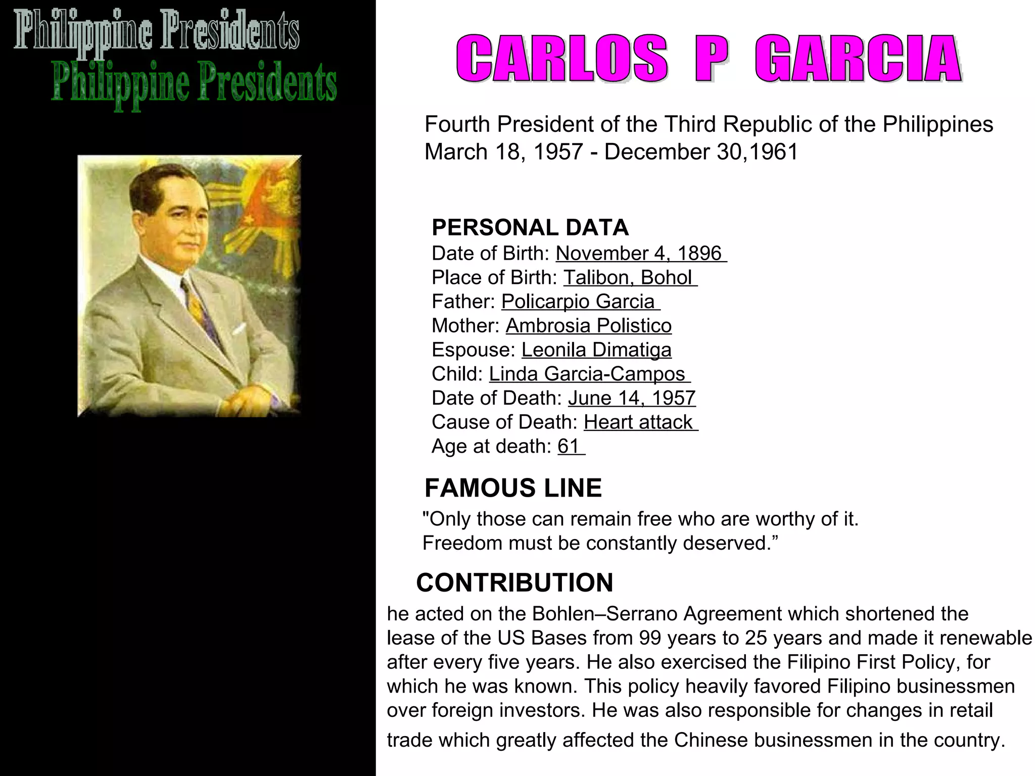 Philippine Presidents CARLOS  P  GARCIA Fourth President of the Third Republic of the Philippines March 18, 1957 - December 30,1961  FAMOUS LINE CONTRIBUTION PERSONAL DATA Date of Birth:  November 4, 1896  Place of Birth:  Talibon, Bohol  Father:  Policarpio Garcia  Mother:  Ambrosia Polistico   Espouse:  Leonila Dimatiga   Child:  Linda Garcia-Campos  Date of Death:  June 14, 1957   Cause of Death:  Heart attack  Age at death:  61  he acted on the Bohlen–Serrano Agreement which shortened the  lease of the US Bases from 99 years to 25 years and made it renewable  after every five years. He also exercised the Filipino First Policy, for  which he was known. This policy heavily favored Filipino businessmen  over foreign investors. He was also responsible for changes in retail  trade which greatly affected the Chinese businessmen in the country.   "Only those can remain free who are worthy of it.  Freedom must be constantly deserved.” 