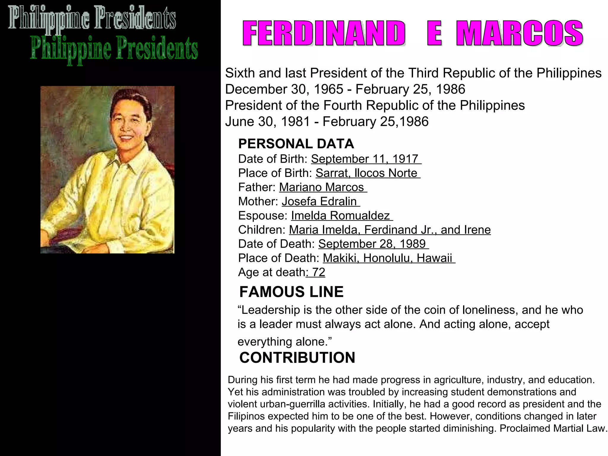 Philippine Presidents FERDINAND  E  MARCOS Sixth and last President of the Third Republic of the Philippines December 30, 1965 - February 25, 1986 President of the Fourth Republic of the Philippines  June 30, 1981 - February 25,1986  FAMOUS LINE CONTRIBUTION PERSONAL DATA Date of Birth:  September 11, 1917  Place of Birth:  Sarrat, llocos Norte  Father:  Mariano Marcos  Mother:  Josefa Edralin  Espouse:  Imelda Romualdez  Children:  Maria Imelda, Ferdinand Jr., and Irene Date of Death:  September 28, 1989  Place of Death:  Makiki, Honolulu, Hawaii  Age at death : 72   During his first term he had made progress in agriculture, industry, and education.  Yet his administration was troubled by increasing student demonstrations and  violent urban-guerrilla activities. Initially, he had a good record as president and the  Filipinos expected him to be one of the best. However, conditions changed in later  years and his popularity with the people started diminishing. Proclaimed Martial Law.  “ Leadership is the other side of the coin of loneliness, and he who  is a leader must always act alone. And acting alone, accept  everything alone.”   