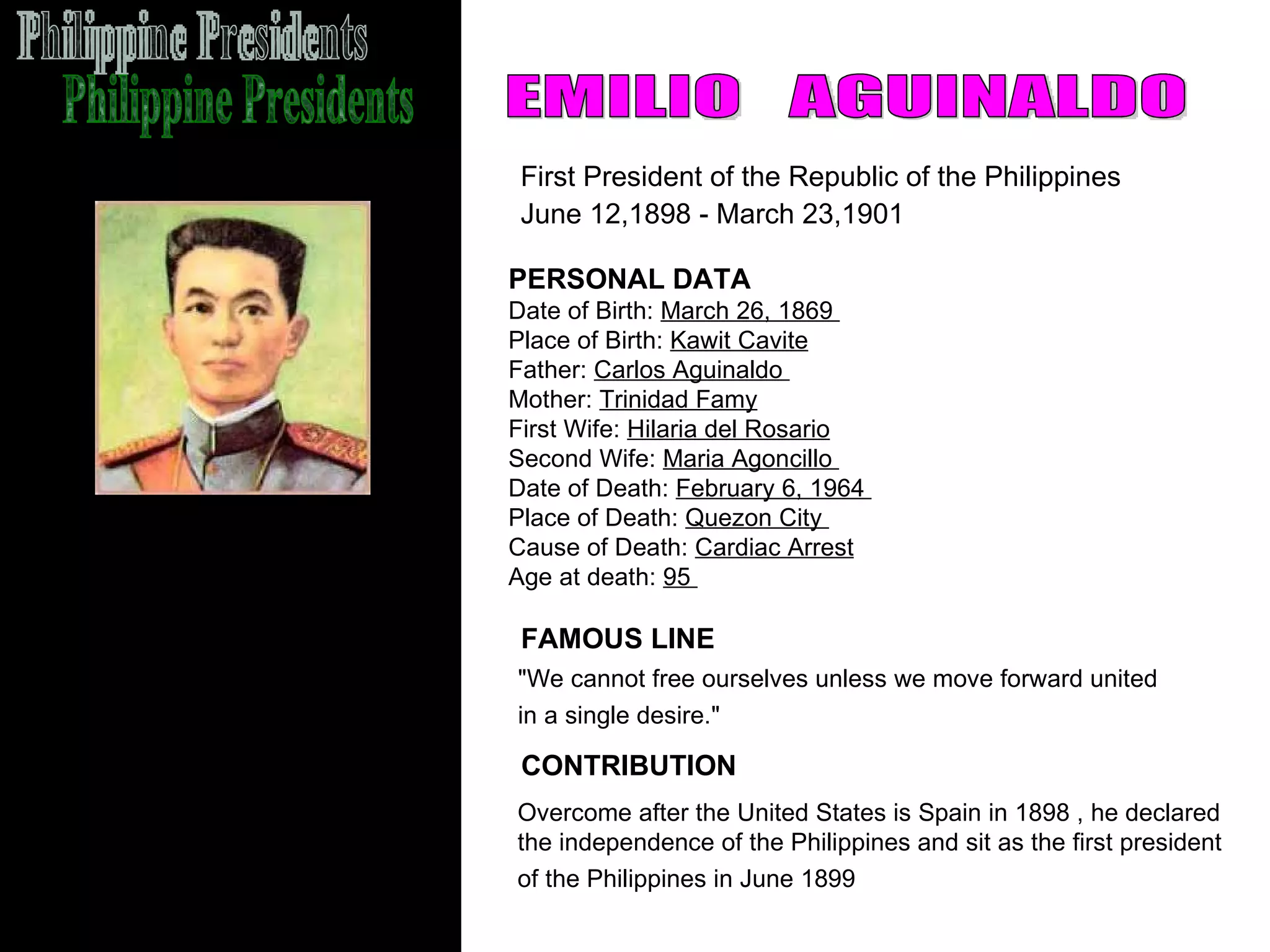 Philippine Presidents EMILIO  AGUINALDO First President of the Republic of the Philippines June 12,1898 - March 23,1901   PERSONAL DATA Date of Birth:  March 26, 1869  Place of Birth:  Kawit Cavite Father:  Carlos Aguinaldo  Mother:  Trinidad Famy First Wife:  Hilaria del Rosario Second Wife:  Maria Agoncillo  Date of Death:  February 6, 1964  Place of Death:  Quezon City  Cause of Death:  Cardiac Arrest Age at death:  95  "We cannot free ourselves unless we move forward united  in a single desire."   FAMOUS LINE CONTRIBUTION Overcome after the United States is Spain in 1898 , he declared  the independence of the Philippines and sit as the first president  of the Philippines in June 1899   
