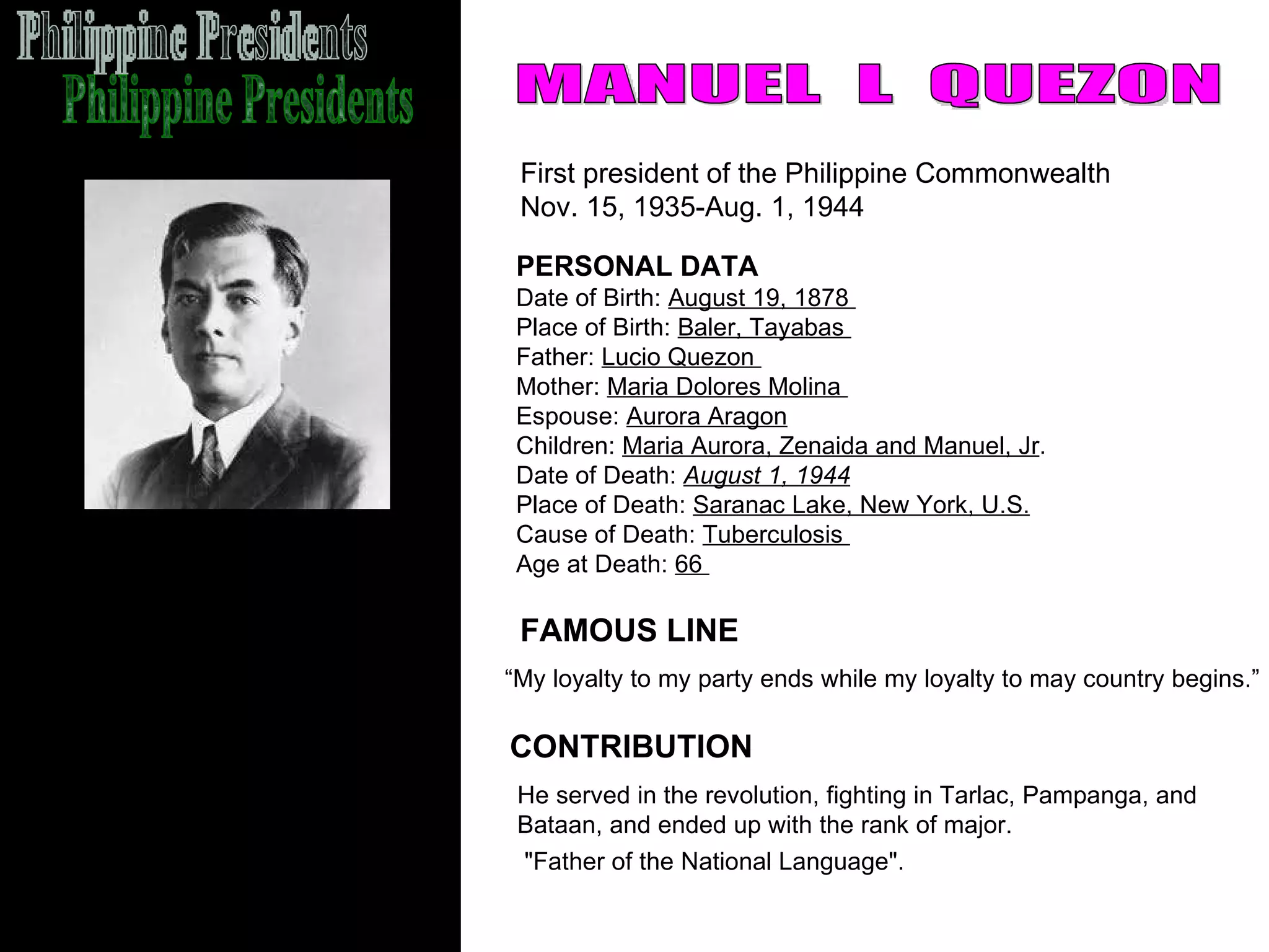 Philippine Presidents MANUEL  L  QUEZON First president of the Philippine Commonwealth  Nov. 15, 1935-Aug. 1, 1944 FAMOUS LINE CONTRIBUTION PERSONAL DATA Date of Birth:  August 19, 1878  Place of Birth:  Baler, Tayabas  Father:  Lucio Quezon  Mother:  Maria Dolores Molina  Espouse:  Aurora Aragon   Children:  Maria Aurora, Zenaida and Manuel, Jr .  Date of Death:  August 1, 1944   Place of Death:  Saranac Lake, New York, U.S. Cause of Death:  Tuberculosis  Age at Death:  66  He served in the revolution, fighting in Tarlac, Pampanga, and  Bataan, and ended up with the rank of major. "Father of the National Language".   “ My loyalty to my party ends while my loyalty to may country begins.” 