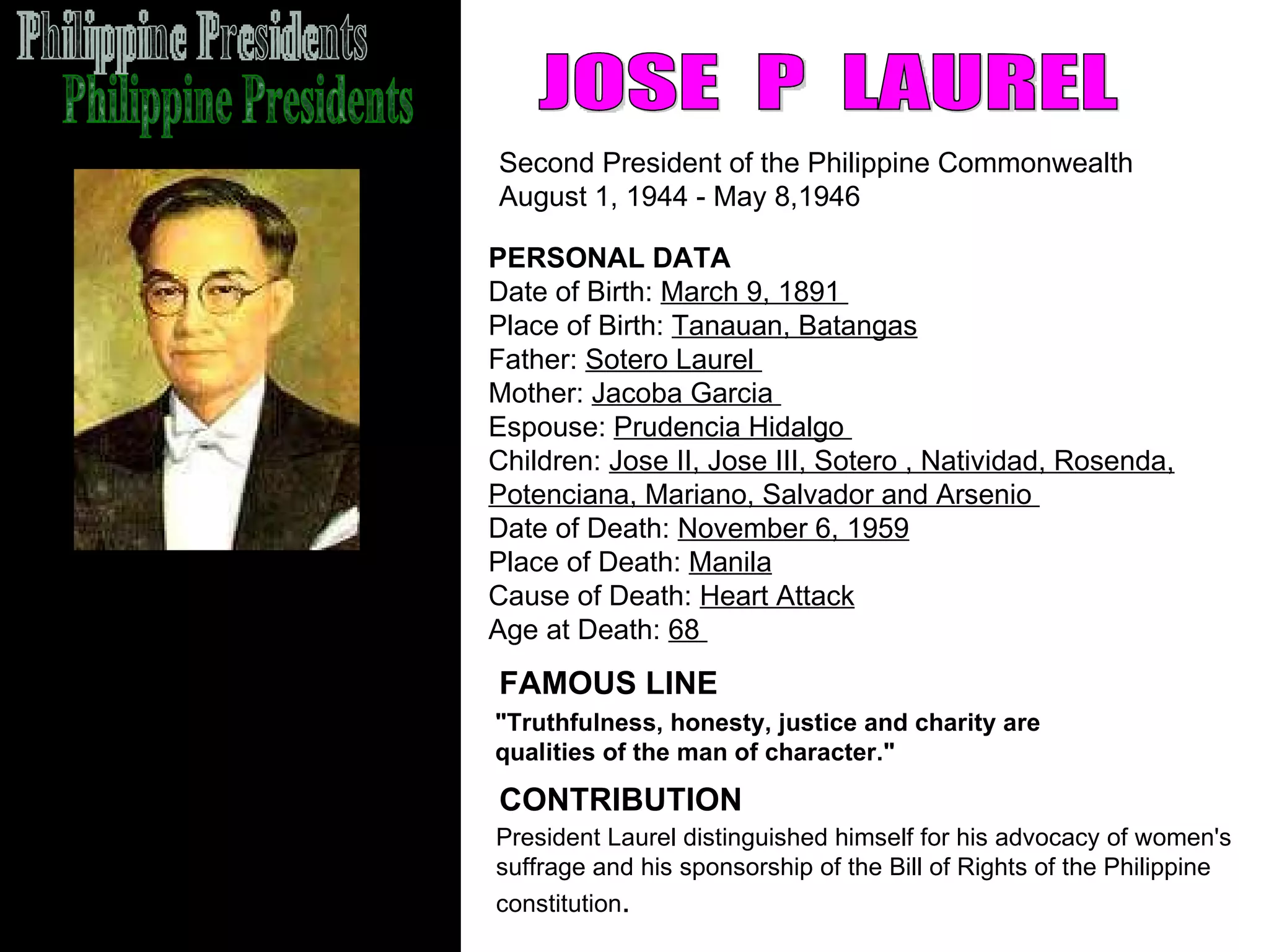 Philippine Presidents JOSE  P  LAUREL Second President of the Philippine Commonwealth  August 1, 1944 - May 8,1946  FAMOUS LINE CONTRIBUTION PERSONAL DATA Date of Birth:  March 9, 1891  Place of Birth:  Tanauan, Batangas   Father:  Sotero Laurel  Mother:  Jacoba Garcia  Espouse:  Prudencia Hidalgo  Children:  Jose II, Jose III, Sotero , Natividad, Rosenda, Potenciana, Mariano, Salvador and Arsenio  Date of Death:  November 6, 1959 Place of Death:  Manila Cause of Death:  Heart Attack   Age at Death:  68  President Laurel distinguished himself for his advocacy of women's  suffrage and his sponsorship of the Bill of Rights of the Philippine  constitution .  "Truthfulness, honesty, justice and charity are qualities of the man of character." 