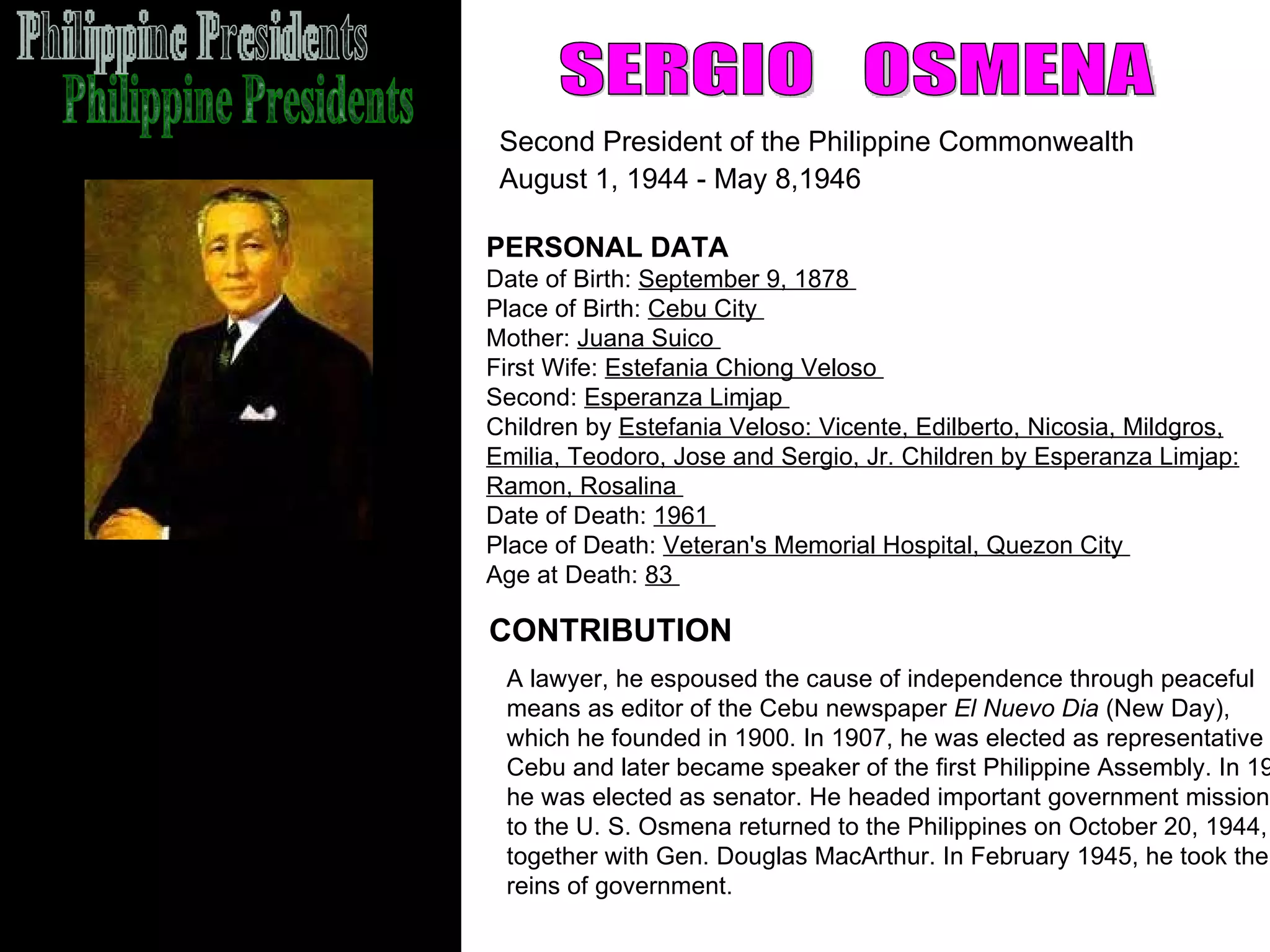 Philippine Presidents SERGIO  OSMENA Second President of the Philippine Commonwealth  August 1, 1944 - May 8,1946   CONTRIBUTION PERSONAL DATA Date of Birth:  September 9, 1878  Place of Birth:  Cebu City  Mother:  Juana Suico  First Wife:  Estefania Chiong Veloso  Second:  Esperanza Limjap  Children by  Estefania Veloso: Vicente, Edilberto, Nicosia, Mildgros,   Emilia, Teodoro, Jose and Sergio, Jr. Children by Esperanza Limjap: Ramon, Rosalina  Date of Death:  1961  Place of Death:  Veteran's Memorial Hospital, Quezon City  Age at Death:  83  A lawyer, he espoused the cause of independence through peaceful  means as editor of the Cebu newspaper  El Nuevo Dia  (New Day), which he founded in 1900. In 1907, he was elected as representative of  Cebu and later became speaker of the first Philippine Assembly. In 1922,  he was elected as senator. He headed important government missions  to the U. S. Osmena returned to the Philippines on October 20, 1944, together with Gen. Douglas MacArthur. In February 1945, he took the  reins of government.  