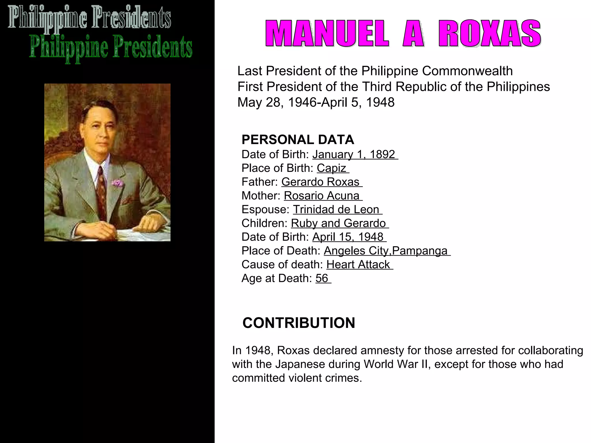 Philippine Presidents MANUEL  A  ROXAS Last President of the Philippine Commonwealth  First President of the Third Republic of the Philippines  May 28, 1946-April 5, 1948  CONTRIBUTION PERSONAL DATA Date of Birth:  January 1, 1892  Place of Birth:  Capiz  Father:  Gerardo Roxas  Mother:  Rosario Acuna  Espouse:  Trinidad de Leon  Children:  Ruby and Gerardo  Date of Birth:  April 15, 1948  Place of Death:  Angeles City,Pampanga  Cause of death:  Heart Attack  Age at Death:  56  In 1948, Roxas declared amnesty for those arrested for collaborating  with the Japanese during World War II, except for those who had  committed violent crimes. 