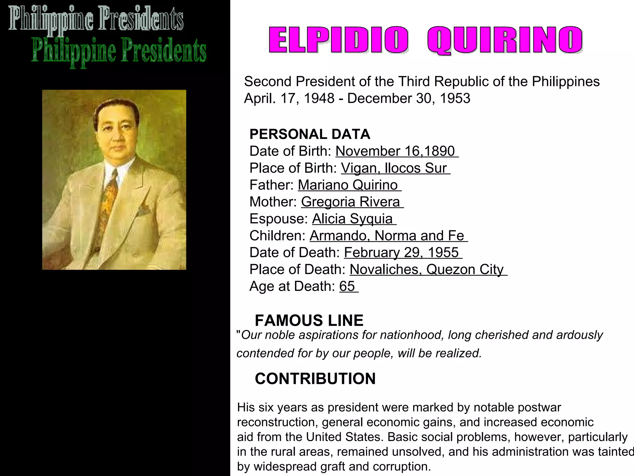 Philippine Presidents ELPIDIO  QUIRINO Second President of the Third Republic of the Philippines  April. 17, 1948 - December 30, 1953  FAMOUS LINE CONTRIBUTION PERSONAL DATA Date of Birth:  November 16,1890  Place of Birth:  Vigan, llocos Sur  Father:  Mariano Quirino  Mother:  Gregoria Rivera  Espouse:  Alicia Syquia  Children:  Armando, Norma and Fe  Date of Death:  February 29, 1955  Place of Death:  Novaliches, Quezon City  Age at Death:  65  His six years as president were marked by notable postwar  reconstruction, general economic gains, and increased economic  aid from the United States. Basic social problems, however, particularly  in the rural areas, remained unsolved, and his administration was tainted  by widespread graft and corruption.  " Our noble aspirations for nationhood, long cherished and ardously  contended for by our people, will be realized.   
