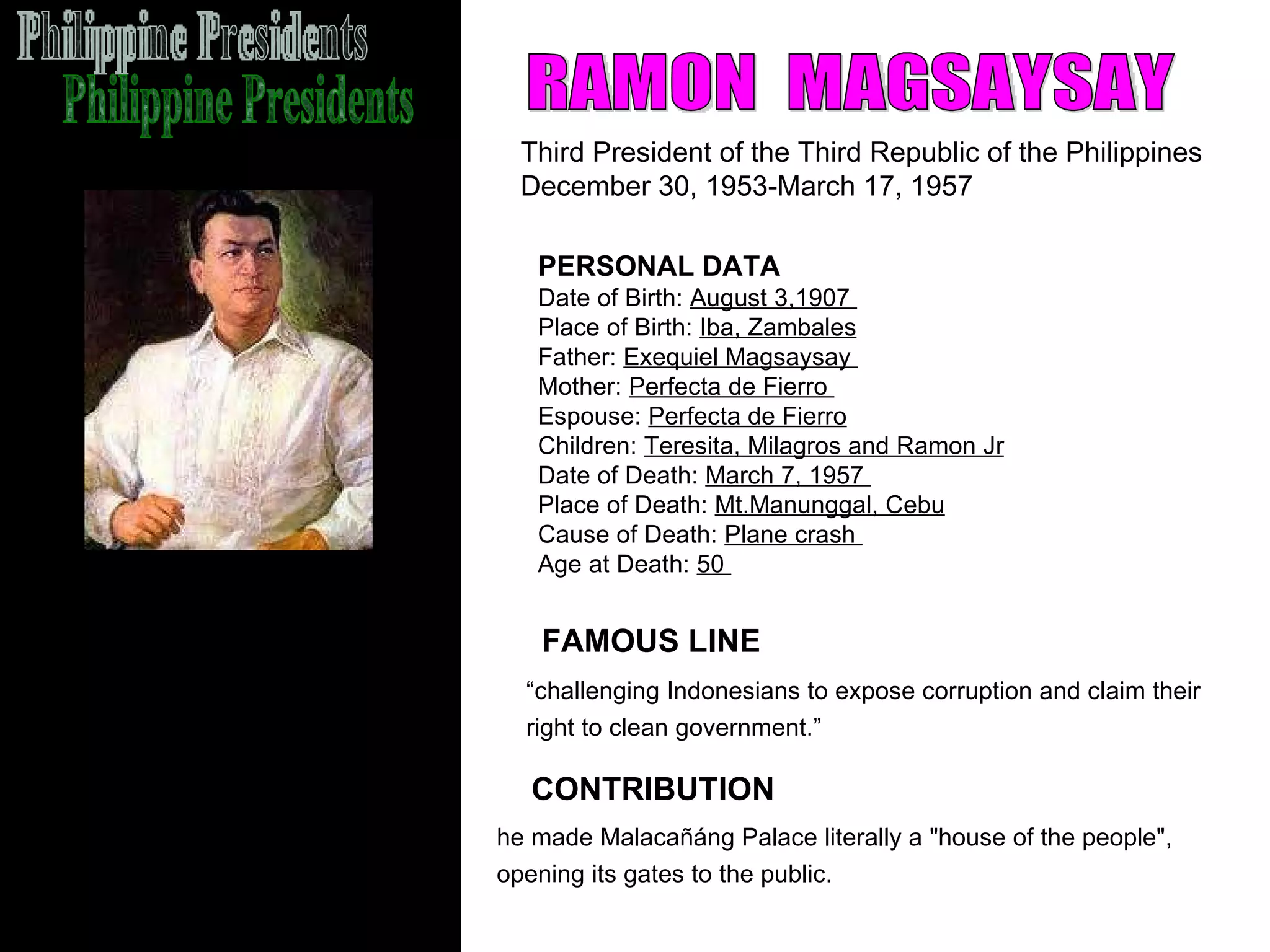 Philippine Presidents RAMON  MAGSAYSAY Third President of the Third Republic of the Philippines December 30, 1953-March 17, 1957  FAMOUS LINE CONTRIBUTION PERSONAL DATA Date of Birth:  August 3,1907  Place of Birth:  Iba, Zambales Father:  Exequiel Magsaysay  Mother:  Perfecta de Fierro  Espouse:  Perfecta de Fierro Children:  Teresita, Milagros and Ramon Jr Date of Death:  March 7, 1957  Place of Death:  Mt.Manunggal, Cebu Cause of Death:  Plane crash  Age at Death:  50  he made Malacañáng Palace literally a "house of the people",  opening its gates to the public.   “ challenging Indonesians to expose corruption and claim their  right to clean government.”   
