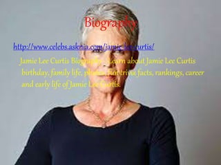 Biography
http://www.celebs.asknia.com/jamie-lee-curtis/
Jamie Lee Curtis Biography - Learn about Jamie Lee Curtis
birthday, family life, photos, fun trivia facts, rankings, career
and early life of Jamie Lee Curtis.
 