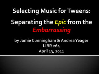 Selecting Music for Tweens:  Separating the Epic from the Embarrassing by Jamie Cunningham & Andrea YeagerLIBR 264April 13, 2011  