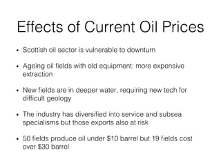 Effects of Current Oil Prices!
•  Scottish oil sector is vulnerable to downturn!
•  Ageing oil ﬁelds with old equipment: more expensive
extraction!
•  New ﬁelds are in deeper water, requiring new tech for
difﬁcult geology!
•  The industry has diversiﬁed into service and subsea
specialisms but those exports also at risk!
•  50 ﬁelds produce oil under $10 barrel but 19 ﬁelds cost
over $30 barrel!
 