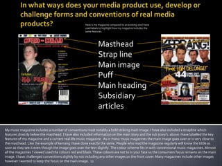 In what ways does your media product use, develop or challenge forms and conventions of real media products? Here is my magazine compared to an existing one I have used labels to highlight how my magazine includes the same features. Masthead Strap line Main image Puff Main heading Subsidiary articles My music magazine includes a number of conventions most notably a bold striking main image. I have also included a strapline which features directly below the masthead. I have also included information on the main story and the sub story's. above I have labelled the key features of my magazine and a current real life music magazine.  As in many music magazines the main image goes over or is very close to the masthead. Like the example of kerrang I have done exactly the same. People who read the magazine regularly will know the tittle as soon as they see it even though the image goes over the text slightly.  The colour scheme fits in with conventional music magazines. Almost all the magazines I viewed used the colours red and black. These colours are not to in your face so the consumers focus remains on the main image. I have challenged conventions slightly by not including any other images on the front cover. Many magazines include other images however I wanted to keep the focus on the main image.  11 