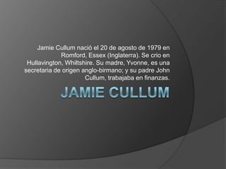 Jamie Cullum nació el 20 de agosto de 1979 en
Romford, Essex (Inglaterra). Se crio en
Hullavington, Whiltshire. Su madre, Yvonne, es una
secretaria de origen anglo-birmano; y su padre John
Cullum, trabajaba en finanzas.
 