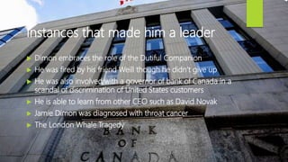 Instances that made him a leader
 Dimon embraces the role of the Dutiful Companion
 He was fired by his friend Weill though he didn’t give up
 He was also involved with a governor of bank of Canada in a
scandal of discrimination of United States customers
 He is able to learn from other CEO such as David Novak
 Jamie Dimon was diagnosed with throat cancer
 The London Whale Tragedy
 