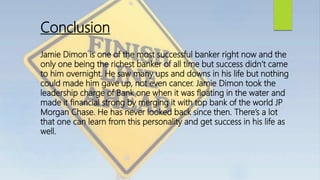 Conclusion
Jamie Dimon is one of the most successful banker right now and the
only one being the richest banker of all time but success didn’t came
to him overnight. He saw many ups and downs in his life but nothing
could made him gave up, not even cancer. Jamie Dimon took the
leadership charge of Bank one when it was floating in the water and
made it financial strong by merging it with top bank of the world JP
Morgan Chase. He has never looked back since then. There’s a lot
that one can learn from this personality and get success in his life as
well.
 