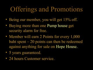 Offerings and Promotions Being our member, you will get 15% off.  Buying more than one  Pump house  get security alarm for free. Member will earn 2 Points for every 1,000 baht spent – 20 points can then be redeemed against anything for sale on  Hope House. 5 years guaranteed. 24 hours Customer service. 
