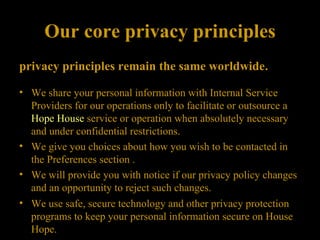 Our core privacy principles privacy principles remain the same worldwide .  We share your personal information with Internal Service Providers for our operations only to facilitate or outsource a  Hope House  service or operation when absolutely necessary and under confidential restrictions.  We give you choices about how you wish to be contacted in the Preferences section . We will provide you with notice if our privacy policy changes and an opportunity to reject such changes. We use safe, secure technology and other privacy protection programs to keep your personal information secure on House Hope.  