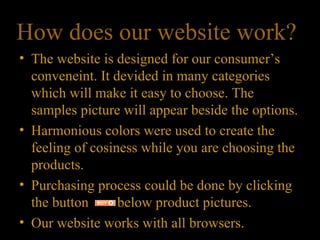 How does our website work?  The website is designed for our consumer’s conveneint. It devided in many categories which will make it easy to choose. The samples picture will appear beside the options. Harmonious colors were used to create the feeling of cosiness while you are choosing the products. Purchasing process could be done by clicking the button  below product pictures. Our website works with all browsers. 