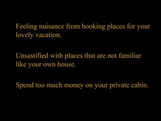 Feeling nuisance from booking places for your lovely vacation. Unsastified with places that are not familiar like your own house. Spend too much money on your private cabin. 