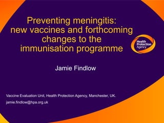 Preventing meningitis:
  new vaccines and forthcoming
         changes to the
    immunisation programme

                             Jamie Findlow



Vaccine Evaluation Unit, Health Protection Agency, Manchester, UK.
jamie.findlow@hpa.org.uk
 