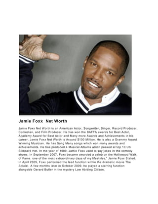 Jamie Foxx Net Worth
Jamie Foxx Net Worth is an American Actor, Songwriter, Singer, Record Producer,
Comedian, and Film Producer. He has won the BAFTA awards for Best Actor,
Academy Award for Best Actor and Many more Awards and Achievements in his
career. Jamie Foxx Net Worth is Around $100 Million. He is also a Grammy Award
Winning Musician. He has Sang Many songs which won many awards and
achievements. He has produced 4 Musical Albums which peaked at top 10 US
Billboard Hot. In the year of 1989, Jamie Foxx used to say jokes in the comedy
shows. In September 2007, Foxx became awarded a celeb on the Hollywood Walk
of Fame. one of the most extraordinary days of my lifestyles,” Jamie Foxx Stated.
In April 2009, Foxx performed the lead function within the dramatic movie The
Soloist. A few months later in October 2009, he played a starring function
alongside Gerard Butler in the mystery Law Abiding Citizen.
 