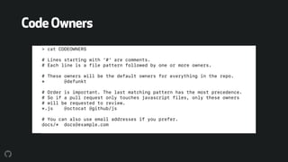 CodeOwners
> cat CODEOWNERS
# Lines starting with '#' are comments.
# Each line is a file pattern followed by one or more owners.
# These owners will be the default owners for everything in the repo.
* @defunkt
# Order is important. The last matching pattern has the most precedence.
# So if a pull request only touches javascript files, only these owners
# will be requested to review.
*.js @octocat @github/js
# You can also use email addresses if you prefer.
docs/* docs@example.com
 