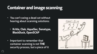 Containerandimagescanning
• You can’t swing a dead cat without
hearing about scanning solutions:
• Kritis, Clair, AquaSec, Sonatype,
BlackDuck, OpenSCAP
• Important to remember that
container scanning is not THE
security process, but a piece of it
 