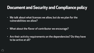 DocumentandSecurityandCompliancepolicy
• We talk about what licenses we allow, but do we plan for the
vulnerabilities we allow?
• What about the ﬂavor of contributor we encourage?
• Are their activity requirements on the dependencies? Do they have
to be active at all?
 