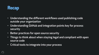 Recap
• Understanding the diﬀerent workﬂows used publishing code
outside your organization
• Understanding GitHub and integration points key for process
security
• Better practices for open source security
• Things to think about when staying legal and compliant with open
source code
• Critical tools to integrate into your process
 