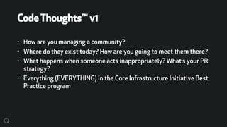CodeThoughts™v1
• How are you managing a community?
• Where do they exist today? How are you going to meet them there?
• What happens when someone acts inappropriately? What’s your PR
strategy?
• Everything (EVERYTHING) in the Core Infrastructure Initiative Best
Practice program
 