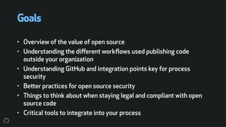 Goals
• Overview of the value of open source
• Understanding the diﬀerent workﬂows used publishing code
outside your organization
• Understanding GitHub and integration points key for process
security
• Better practices for open source security
• Things to think about when staying legal and compliant with open
source code
• Critical tools to integrate into your process
 