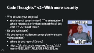 CodeThoughts™v2-Withmoresecurity
• Who secures your projects?
• Your internal security team? `The community`?
Who is responsible for those critical ﬁxes? But
what if YOU’RE not there?
• Do you even audit?
• Do you have an incident response plan for severe
vulnerabilities?
• Where do you report? Do you?
• https://github.com/envoyproxy/envoy/blob/
master/SECURITY_RELEASE_PROCESS.md
 