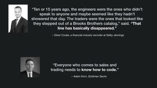 – Oliver Cooke, a ﬁnancial-industry recruiter at Selby Jennings
“Ten or 15 years ago, the engineers were the ones who didn’t
speak to anyone and maybe seemed like they hadn’t
showered that day. The traders were the ones that looked like
they stepped out of a Brooks Brothers catalog,” said. “That
line has basically disappeared.”
– Adam Korn, Goldman Sachs
“Everyone who comes to sales and
trading needs to know how to code.”
 