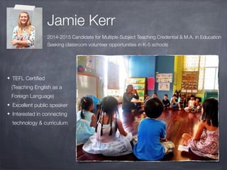 Jamie Kerr
2014-2015 Candidate for Multiple Subject Teaching Credential & M.A. in Education
Seeking classroom volunteer opportunities in K-5 schools
✦ TEFL Certiﬁed
(Teaching English as a
Foreign Language)
✦ Excellent public speaker
✦ Interested in connecting
technology & curriculum
 