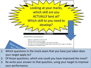 Looking at your marks,
which skill are you
ACTUALLY best at?
Which skill to you need to
develop?
1. Which questions in the mock exam that you have just taken does
your target apply to?
2. Of those questions, which one could you have improved the most?
3. Re-write your answer to that question, using your target to improve
your performance.
 