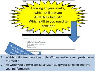 Looking at your marks,
which skill are you
ACTUALLY best at?
Which skill to you need to
develop?
1. Which of the two questions in the Writing section could you improve
the most?
2. Re-write your answer to that answer, using your target to improve
your performance.
 