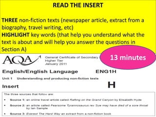 READ THE INSERT
THREE non-fiction texts (newspaper article, extract from a
biography, travel writing, etc)
HIGHLIGHT key words (that help you understand what the
text is about and will help you answer the questions in
Section A)
13 minutes
 
