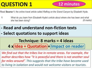 QUESTION 1 12 minutes
Technique: 8 marks = 4 ideas
4 x Idea + Quotation + Impact on reader
We find out that the tribes live in remote areas. For example, the
author describes how “it is peaceful and there is not another soul
for miles around”. This suggests that the tribe have become used
to living in isolation and would not welcome visitors or tourists.
- Read and understand non-fiction texts
- Select quotations to support ideas
 