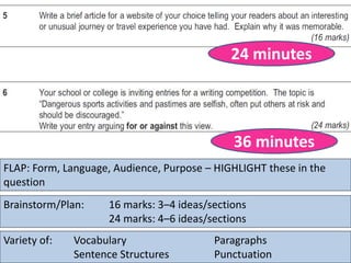 FLAP: Form, Language, Audience, Purpose – HIGHLIGHT these in the
question
Brainstorm/Plan: 16 marks: 3–4 ideas/sections
24 marks: 4–6 ideas/sections
24 minutes
Variety of: Vocabulary Paragraphs
Sentence Structures Punctuation
36 minutes
 