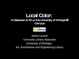 Local Color:  A Database of Art on the University of Michigan’s Campus Jamie Lausch University Library Associate University of Michigan  Art, Architecture and Engineering Library 