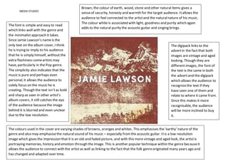 MEDIA STUDIES
The font is simple and easy to read
which links well with the genre and
the minimalist approach it takes.
Since Jamie Lawson’s nameis the
only text on the album cover, I think
he is trying to imply to his audience
that he is simply himself, without the
extra flashiness someartists may
have, particularly in the Pop genre.
The simplicity also indicates that the
music is pure and perhaps even
personal; it allows the audience to
solely focus on the music he is
creating. Though the text isn’tas bold
and sharp as seen in other artist’s
album covers, it still catches the eye
of the audience becausethe image
behind it is blurred and even unclear
due to the low resolution.
The colours used in the cover are varying shades of browns, oranges and whites. This emphasises the‘earthy’ nature of the
genre and also may emphasisethe naturalsound of his music – especially fromthe acoustic guitar. Itis a low resolution
image which gives the impression that it is an old and faded picture, and with this more vintage and aged look, the artistis
portraying memories, history and emotion through the image. This is another popular technique within the genre becauseit
allows the audience to connect with the artist as well as linking to the fact that the folk genreoriginated many years ago and
has changed and adapted over time.
The digipack links to the
advertin the fact that both
images are vintage and aged
looking. Though they are
different images, the font of
the text is the same in both
the advertand the digipack
which allows the audience to
recognisethe text if they
have seen one of them and
relate to where it came from.
Since this makes it more
recognisable, the audience
will be more inclined to buy
it.
Brown, the colour of earth, wood, stone and other natural items gives a
senseof security, honesty and warmth for the target audience. Itallows the
audience to feel connected to the artistand the naturalnature of his music.
The colour white is associated with light, goodness and purity which again
adds to the natural purity the acoustic guitar and singing brings.
 