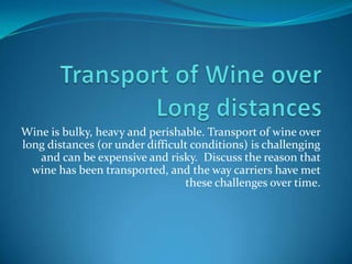 Transport of Wine over Long distances Wine is bulky, heavy and perishable. Transport of wine over long distances (or under difficult conditions) is challenging and can be expensive and risky.  Discuss the reason that wine has been transported, and the way carriers have met these challenges over time. 