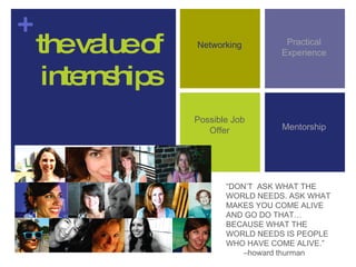 the value of internships Possible Job Offer Networking Practical Experience Mentorship “ DON’T  ASK WHAT THE WORLD NEEDS. ASK WHAT MAKES YOU COME ALIVE AND GO DO THAT…BECAUSE WHAT THE WORLD NEEDS IS PEOPLE WHO HAVE COME ALIVE.” – howard thurman  