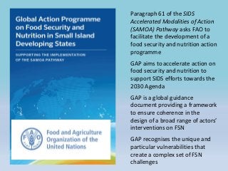 Paragraph 61 of the SIDS
Accelerated Modalities of Action
(SAMOA) Pathway asks FAO to
facilitate the development of a
food security and nutrition action
programme
GAP aims to accelerate action on
food security and nutrition to
support SIDS efforts towards the
2030 Agenda
GAP is a global guidance
document providing a framework
to ensure coherence in the
design of a broad range of actors’
interventions on FSN
GAP recognises the unique and
particular vulnerabilities that
create a complex set of FSN
challenges
 