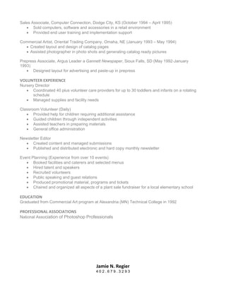 Sales Associate, Computer Connection, Dodge City, KS (October 1994 – April 1995)
   • Sold computers, software and accessories in a retail environment
   • Provided end user training and implementation support

Commercial Artist, Oriental Trading Company, Omaha, NE (January 1993 – May 1994)
  • Created layout and design of catalog pages
  • Assisted photographer in photo shots and generating catalog ready pictures

Prepress Associate, Argus Leader a Gannett Newspaper, Sioux Falls, SD (May 1992-January
1993)
   • Designed layout for advertising and paste-up in prepress

VOLUNTEER EXPERIENCE 
Nursery Director
   • Coordinated 40 plus volunteer care providers for up to 30 toddlers and infants on a rotating
       schedule
   • Managed supplies and facility needs

Classroom Volunteer (Daily)
   • Provided help for children requiring additional assistance
   • Guided children through independent activities
   • Assisted teachers in preparing materials
   • General office administration

Newsletter Editor
  • Created content and managed submissions
  • Published and distributed electronic and hard copy monthly newsletter

Event Planning (Experience from over 10 events)
   • Booked facilities and caterers and selected menus
   • Hired talent and speakers
   • Recruited volunteers
   • Public speaking and guest relations
   • Produced promotional material, programs and tickets
   • Chaired and organized all aspects of a plant sale fundraiser for a local elementary school

EDUCATION 
Graduated from Commercial Art program at Alexandria (MN) Technical College in 1992

PROFESSIONAL ASSOCIATIONS 
National Association of Photoshop Professionals




                                          Jamie N. Regier 
                                         402.679.3293
 