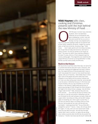 fresh outlook
                                                                                        jamie oliver




                                                   Nikki Haynes talks class,
                                                   cooking and Christmas
                                                   presents with the man behind
                                                   the new Ministry of Food . . .



                                                   O
                                                                        VER THE years I’ve done many interviews
                                                                        by phone, and in my experience
                                                                        celebrities are not renowned for their
                                                                        great timekeeping, so when I was told
                                                                        that Jamie would call me at 9.30 on a
                                                                        Monday morning I was prepared with a
                                                   cup of tea and some reading to keep me occupied for half
                                                   an hour whilst I waited by the phone. Imagine my surprise
                                                   when, at half nine on the dot, the phone rings; “Hello
                                                   honey . . . I don’t really spend much time doing interviews,
                                                   but I’ve got them all today and tomorrow, then back to
                                                   work as normal. I’ve only just started so you’ve got me
                                                   fresh!” The reason for Jamie’s busy interview schedule is
                                                   his latest TV series, Ministry of Food, designed to get the
                                                   country cooking again. The programme was inspired by the
                                                   original Ministry of Food set up during World War II to help
                                                   families use their rations wisely and efficiently.

                                                   Back to the future
                                                   We may not be in such dire straits these days, but Jamie has
                                                   to contend with the fact that we’re now in recession, with
                                                   food prices rocketing and budgeting firmly back in fashion.
                                                   Also, the original Ministry of Food probably didn’t have to
                                                   teach many people from scratch as most would have been
                                                   regular cooks out of necessity – fewer kebab shops in those
                                                   days! Some of the people that Jamie meets have never
                                                   chopped an onion before and one woman confesses she
                                                   isn’t even sure what boiling water looks like. Jamie decided
                                                   to set the series in Rotherham because it’s the home town
                                                   of Julie Critchlow, who you may remember as one of the
                                                   mothers in the infamous, highly publicised pictures of
                                                   parents passing bags of chips through the school railings at
                                                   the height of his School Dinners campaign. How did those
                                                   images make him feel? “Well, obviously they were very
                                                   iconic pictures . . . you could say she was my nemesis. But,
                                                   four years on, she was very pivotal in Rotherham and she
                                                   sort of showed me the town and gave me loads of help and
                                                   support when I was doing my thing, and we didn’t always
                                                   agree on everything, but I think it goes to prove that, if
                                                   you face your demons they’re not always what you think
                                                   they are, and actually she can cook, and she was very,
                                                   very helpful. I really appreciate that.” Do you think she’s
                                                   changed her opinion? “I dunno. I mean, she still says she’d
                             imaGeS DAVID LOFTUS




                                                   do it again. In a way, she’s sort of an activist and I kinda
                                                   quite love that about her spirit. She said that the head
                                                   teacher didn’t want to see her, so I guess she was doing
                                                   what mothers would do when she felt that she wouldn’t be
                                                   listened to.” Another main draw was the South Yorkshire


www.fresh-magazine.co.uk		                                                                           fresh 83
 